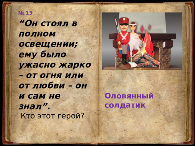 № 13 “ Он стоял в полном освещении; ему было ужасно жарко – от огня или от любви – он и сам не знал”.  Кто этот герой? Оловянный солдатик 