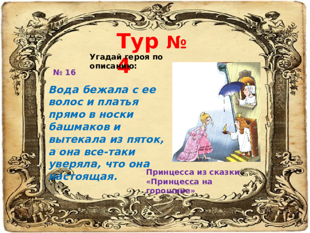 Тур № 4 Угадай героя по описанию: № 16 Вода бежала с ее волос и платья прямо в носки башмаков и вытекала из пяток, а она все-таки уверяла, что она настоящая. Принцесса из сказки «Принцесса на горошине» 