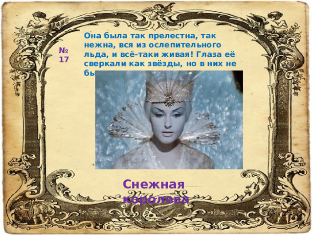 Она была так прелестна, так нежна, вся из ослепительного льда, и всё-таки живая! Глаза её сверкали как звёзды, но в них не было ни тепла, на кротости. № 17 Снежная королева 