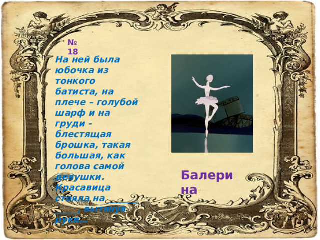 № 18 На ней была юбочка из тонкого батиста, на плече – голубой шарф и на груди - блестящая брошка, такая большая, как голова самой девушки. Красавица стояла на _______ _____, вытянув руки… Балерина 