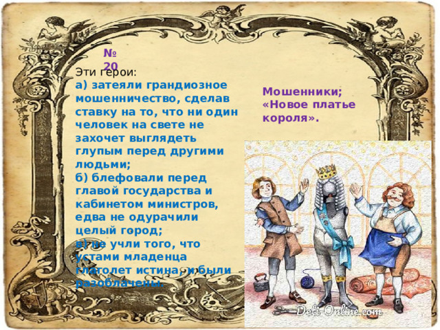 № 20 Эти герои: а) затеяли грандиозное мошенничество, сделав ставку на то, что ни один человек на свете не захочет выглядеть глупым перед другими людьми;  б) блефовали перед главой государства и кабинетом министров, едва не одурачили целый город;  в) не учли того, что устами младенца глаголет истина, и были разоблачены.   Мошенники; «Новое платье короля». 