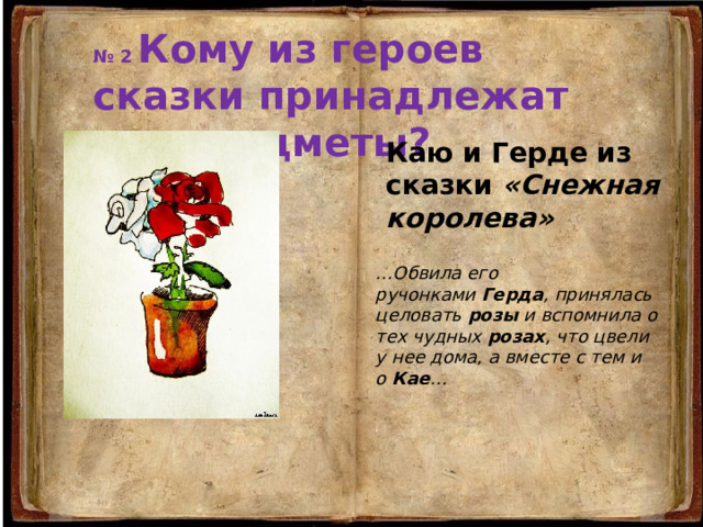 № 2 Кому из героев сказки принадлежат эти предметы? Каю и Герде из сказки «Снежная королева» … Обвила его ручонками  Герда , принялась целовать  розы  и вспомнила о тех чудных  розах , что цвели у нее дома, а вместе с тем и о  Кае … 