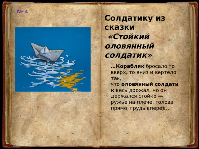 № 4 Солдатику из сказки  «Стойкий оловянный солдатик» … Кораблик  бросало то вверх, то вниз и вертело так, что  оловянный   солдатик  весь дрожал, но он держался стойко — ружье на плече, голова прямо, грудь вперед… 