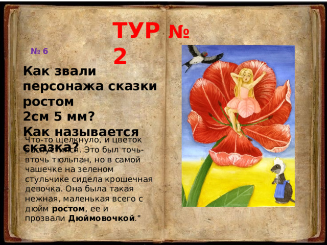 ТУР № 2 № 6 Как звали персонажа сказки ростом 2см 5 мм? Как называется сказка? Что-то щелкнуло, и цветок распустился. Это был точь-вточь тюльпан, но в самой чашечке на зеленом стульчике сидела крошечная девочка. Она была такая нежная, маленькая всего с дюйм  ростом , ее и прозвали  Дюймовочкой .