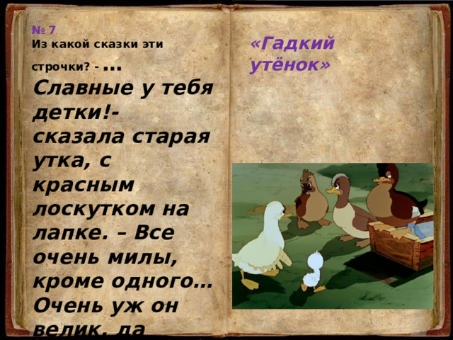 № 7 «Гадкий утёнок» Из какой сказки эти строчки? - … Славные у тебя детки!- сказала старая утка, с красным лоскутком на лапке. – Все очень милы, кроме одного… Очень уж он велик, да чудной какой-то… Кто же этот чудной ребёнок, впоследствии превратившийся в прекрасного лебедя? … 