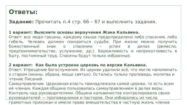 Ответы: Задание: Прочитать п.4 стр. 66 – 67 и выполнить задания. 1 вариант: Выясните основы вероучения Жана Кальвина. Ответ: все люди грешны , каждому свыше предопределено либо спасения, либо гибель. Ч еловек должен покориться судьбе. При жизни можно получить божественный знак о спасении – успех в делах (ремесло, предпринимательство, услужение, др.) . Бережливость и неприхотливость в быту , постоянный труд. Спасены будут только избранные. 2 вариант: Как была устроена церковь по версии Кальвина. Ответ: Упрощение богослужения. Из церкви удалили всё, что могло напоминать о старом (иконы, образа, мощи святых). Остались только проповедь, молитва и чтение Писаний.  Самоуправление. Церковная власть принадлежала самой церкви, то есть всем её членам. Каждая община пользовалась самоуправлением в делах веры.  Контроль над руководителями. Община кальвинистов контролировала своих руководителей — проповедников и пасторов. Они избирались из числа грамотных прихожан и имели право вмешательства в частную жизнь членов общины.  