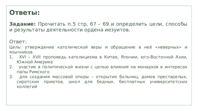Ответы: Задание: Прочитать п.5 стр. 67 – 69 и определить цели, способы и результаты деятельности ордена иезуитов. Ответ: Цель: утверждение католической веры и обращение в неё «неверных» и язычников.  XVI – XVII проповедь католицизма в Китае, Японии, юго-Восточной Азии, Южной Америке  участие в политической жизни с целью влияния на монархов в интересах папы Римского  для создания массовой опоры – открытие больниц, домов престарелых, сиротских приютов, школ для бедных, бесплатных университетских коллегий 