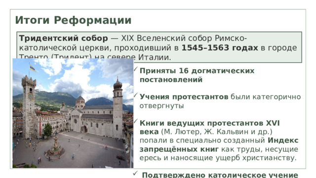Итоги Реформации Тридентский собор  — XIX Вселенский собор Римско-католической церкви, проходивший в  1545–1563 годах  в городе Тренто (Тридент) на севере Италии. Приняты 16 догматических постановлений Учения протестантов  были категорично отвергнуты Книги ведущих протестантов XVI века  (М. Лютер, Ж. Кальвин и др.) попали в специально созданный  Индекс запрещённых книг  как труды, несущие ересь и наносящие ущерб христианству.   Подтверждено католическое учение о чистилище 