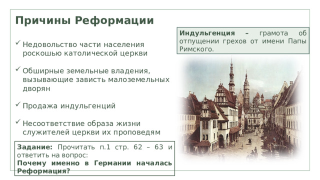 Причины Реформации Индульгенция – грамота об отпущении грехов от имени Папы Римского. Недовольство части населения роскошью католической церкви Обширные земельные владения, вызывающие зависть малоземельных дворян Продажа индульгенций Несоответствие образа жизни служителей церкви их проповедям Задание: Прочитать п.1 стр. 62 – 63 и ответить на вопрос: Почему именно в Германии началась Реформация? 