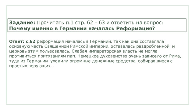  Задание: Прочитать п.1 стр. 62 – 63 и ответить на вопрос: Почему именно в Германии началась Реформация? Ответ: с.62 реформация началась в Германии, так как она составляла основную часть Священной Римской империи, оставалась раздробленной, и церковь этим пользовалась. Слабая императорская власть не могла противиться притязаниям пап. Немецкое духовенство очень зависело от Рима, туда из Германии уходили огромные денежные средства, собиравшиеся с простых верующих. 