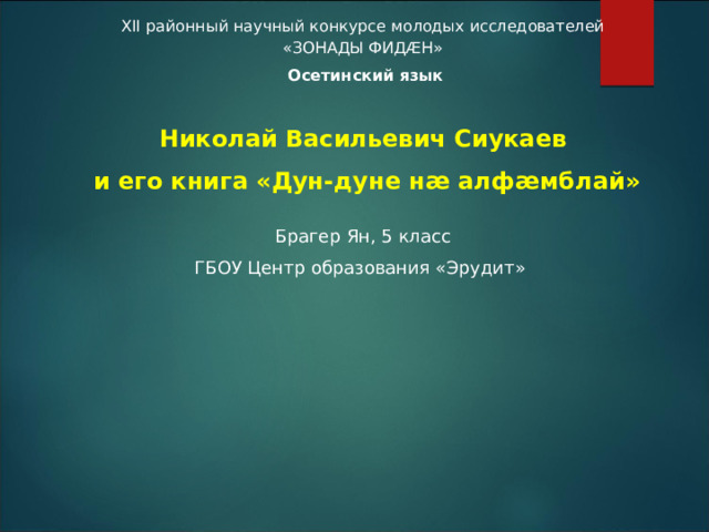 XII районный научный конкурсе молодых исследователей «ЗОНАДЫ ФИДÆH»  Осетинский язык   Николай Васильевич Сиукаев  и его книга «Дун-дуне нæ алфæмблай» Брагер Ян, 5 класс ГБОУ Центр образования «Эрудит»      