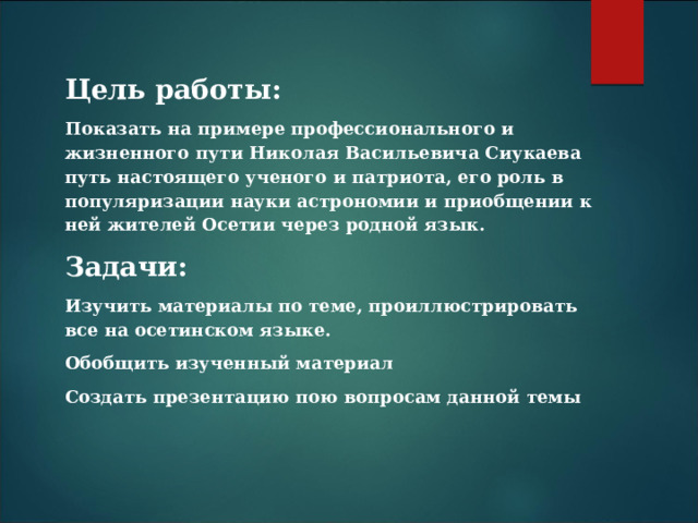 Цель работы: Показать на примере профессионального и жизненного пути Николая Васильевича Сиукаева путь настоящего ученого и патриота, его роль в популяризации науки астрономии и приобщении к ней жителей Осетии через родной язык. Задачи: Изучить материалы по теме, проиллюстрировать все на осетинском языке. Обобщить изученный материал Создать презентацию пою вопросам данной темы 