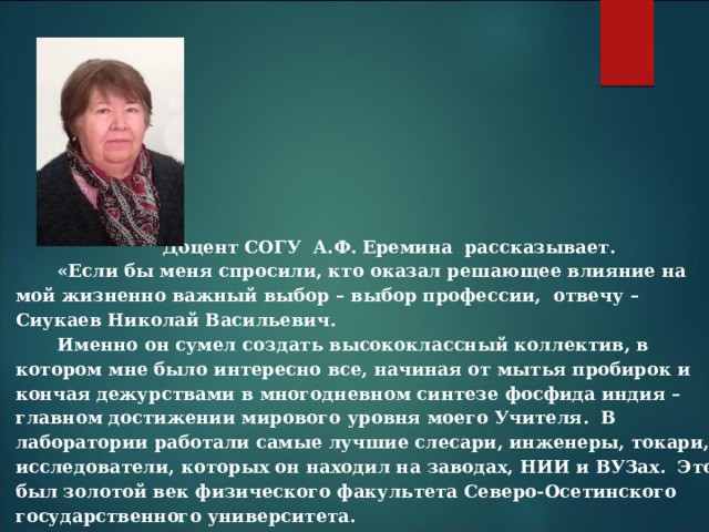 Доцент СОГУ А.Ф. Еремина рассказывает. «Если бы меня спросили, кто оказал решающее влияние на мой жизненно важный выбор – выбор профессии, отвечу – Сиукаев Николай Васильевич. Именно он сумел создать высококлассный коллектив, в котором мне было интересно все, начиная от мытья пробирок и кончая дежурствами в многодневном синтезе фосфида индия – главном достижении мирового уровня моего Учителя. В лаборатории работали самые лучшие слесари, инженеры, токари, исследователи, которых он находил на заводах, НИИ и ВУЗах. Это был золотой век физического факультета Северо-Осетинского государственного университета. Часто он рассказывал о своем детстве в горах Южной Осетии, как уходил утром пасти сельское стадо с кукурузным чуреком и бутылкой воды на целый день, а вечером, глядя восторженно в небо, мечтал стать астрономом» 