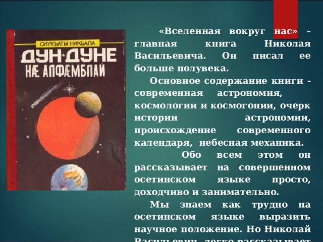  «Вселенная вокруг нас» – главная книга Николая Васильевича. Он писал ее больше полувека. Основное содержание книги - современная астрономия, космологии и космогонии, очерк истории астрономии, происхождение современного календаря, небесная механика.  Обо всем этом он рассказывает на совершенном осетинс­ком языке просто, доходчиво и занимательно. Мы знаем как трудно на осетинском языке выразить научное положение. Но Николай Васильевич легко рассказывает и об истории астроно­мии. и о сложнейших научных вопросах, которые никогда на осетинс­ком языке не излагались . 