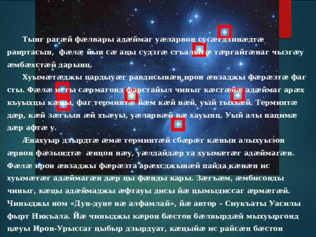 Тынг рагӕй фӕлвары адӕймаг уӕларвон сусӕгдзинӕдтӕ раиртасын, фӕлӕ йын сӕ ацы судзгӕ стъалытӕ тӕргайгӕнаг чызгӕу ӕмбӕхстӕй дарынц. Хуымӕтӕджы цардыуӕг равдисынӕн ирон ӕвзаджы фӕрӕзтӕ фаг сты. Фӕлӕ исты сӕрмагонд фарстайыл чиныг кӕсгӕйӕ адӕймаг арӕх къуыхцы кӕны, фаг терминтӕ йӕм кӕй нӕй, уый тыххӕй. Терминтӕ дӕр, кӕй зӕгъын ӕй хъӕуы, уӕларвӕй нӕ хауынц. Уый алы нацимӕ дӕр афтӕ у. Æнахуыр дзырдтӕ ӕмӕ терминтӕй сбӕрӕг кӕнын алыхуызон ӕрвон фӕзындтӕ ӕнцон нӕу, уӕлдайдӕр та хуымӕтӕг адӕймагӕн. Фӕлӕ ирон ӕвзаджы фӕрӕзта арӕхсджынӕй пайда кӕнӕн ис хуымӕтӕг адӕймагӕн дӕр цы фӕнды кары. Зӕгъӕм, ӕмбисонды чиныг, кӕцы адӕймаджы ӕфтауы дисы йӕ цымыдиссаг ӕрмӕгӕй. Чиныджы ном «Дун-дуне нӕ алфамлай», йӕ автор – Сиукъаты Уасилы фырт Никъала. Йӕ чиныджы кӕрон бӕстон бӕлвырдӕй мыхуыргонд цӕуы Ирон-Урыссаг цыбыр дзырдуат, кӕцыйӕ ис райсӕн бӕстон бӕраггӕнӕнтӕ ахӕм фӕзынддтӕн, куыд «Авдхойы» – Плеяда, «Арвы цӕджындз» – Полярная звезда, «Бонвӕрнон» – Венера, «Галгӕс стъалы» – Арктур, «Фисынмӕдзӕуджытӕ» – Большая Медведица ӕмӕ «Æрфӕны Фӕд» – Млечный Путь, ӕмӕ афтӕ дарддӕр.  