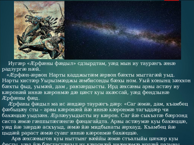  Иугӕр «Æрфӕны фӕдыл» сдзырдтам, уӕд мын иу таурӕгъ ӕнӕ радзургӕ нӕй.  «Æрфӕн-ӕрвон Нарты кадджытӕм ӕрвон бӕхты мыггагӕй уыд. Нарты хистӕр Уырызмӕджы ӕмбисонды бӕхы ном. Уый хонынц зӕххон бӕхты фыд, уымӕй, дам , равзӕрдысты. Ирд ӕхсӕвы арвы астӕу иу кӕронӕй иннӕ кӕронмӕ дӕ цӕст куы ахӕссай, уӕд фендзынӕ Æрфӕны фӕд.  Æрфаны фӕдыл ма ис ӕндӕр таурӕгъ дӕр: «Саг ӕмӕ, дам, къамбец фӕбыцӕу сты – арвы кӕронӕй йӕ иннӕ кӕронмӕ тагъддӕр чи бахӕццӕ уыдзӕн. Æрлӕууыдысты иу кӕрон. Саг йӕ сыкъатӕ бӕрзонд систа ӕмӕ гӕппытӕгӕнгӕ фӕцагайдта. Арвы астӕумӕ куы бахӕццӕ, уӕд йӕ зӕрдӕ аскъуыд, ӕмӕ йӕ мидбынаты ӕрхауд. Къамбец йӕ цыдӕй рараст ӕмӕ суанг иннӕ кӕронмӕ бахӕццӕ.  Арв ӕхсӕвыгон куы ныттынг вӕййы ӕмӕ стъалыйы цӕхӕр куы фесты, уӕд йӕ бӕстастӕуыл иу кӕронӕй инӕнӕмӕ ирдӕй разыны урсцагъд къуымбилӕй фӕд. Уый фарсмӕ та иу кӕронӕй бӕстастӕумӕ ис иугӕндзон нӕ, фӕлӕ фӕлтӕрӕй урс мигъы хуызӕн ӕхсырхуыс бындзыгтӕ. 