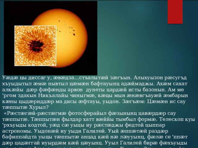 Уӕдӕ цы диссаг у, ӕвӕдза…стъалытӕй зӕгъын. Алыхуызон рӕсугъд хъуыдытыл ӕмӕ нывтыл цӕмӕн бафтауынц адӕймаджы. Ахӕм сахат алкӕйы дӕр фӕфӕнды арвон дунеты цардӕй исты базонын. Ам ме 'ргом здахын Никъалайы чиныгмӕ, кӕцы мын ӕнӕвгъауӕй ӕмбарын кӕны цыдӕриддӕр ма дисы ӕфтауы, уыдон. Зӕгъӕм: Цӕмӕн ис сау тӕппытӕ Хурыл?  «Рӕстӕгӕй-рӕстӕгмӕ фотосферайыл фӕзынынц цавӕрдӕр сау тӕппытӕ. Тӕппытӕн фылдар хатт вӕййы тымбыл формӕ. Телескоп куы 'рхъуыды кодтой, уӕд сӕ уыцы иу рӕстӕджы федтой цыппар астрономы. Уыдонӕй иу уыди Галилей. Уый ӕппӕтӕй раздӕр бафиппайдта уыцы тӕппытӕ анцад кӕй нӕ лӕууынц, фӕлӕ се 'ппӕт дӕр цадӕггай иуырдӕм кӕй цӕуынц. Ууыл Галилей бирӕ фӕхъуыды кодта ӕмӕ фӕстагмӕ скодта раст хаццӕг – Хур дӕр Зӕххы къорийау зилы йӕ сӕмӕны алыварс. 