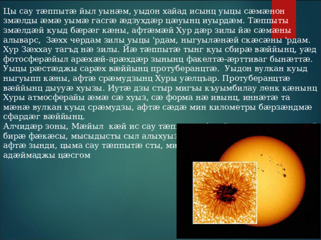 Цы сау тӕппытӕ йыл уынӕм, уыдон хайад исынц уыцы сӕмӕнон змӕлды ӕмӕ уымӕ гасгӕ ӕдзухдӕр цӕуынц иуырдӕм. Тӕппыты змӕлдӕй куыд бӕрӕг кӕны, афтӕмӕй Хур дӕр зилы йӕ сӕмӕны алыварс, Зӕхх чердам зилы уыцы 'рдам, ныгуылӕнӕй скӕсӕны 'рдам. Хур Зӕххау тагъд нӕ зилы. Йӕ тӕппытӕ тынг куы сбирӕ вӕййынц, уӕд фотосферӕйыл арӕхӕй-арӕхдӕр зынынц факелтӕ-ӕрттиваг бынӕттӕ. Уыцы рӕстӕджы сарӕх вӕййынц протуберанцтӕ. Уыдон вулкан куыд ныгуыпп кӕны, афтӕ срӕмудзынц Хуры уӕлцъар. Протуберанцтӕ вӕййынц дыууӕ хуызы. Иутӕ дзы стыр мигъы къуымбилау ленк кӕнынц Хуры атмосферайы ӕмӕ сӕ хуыз, сӕ форма нӕ ивынц, иннӕтӕ та мӕнӕ вулкан куыд срӕмудзы, афтӕ сӕдӕ мин километры бӕрзӕндмӕ сфардӕг вӕййынц. Алчидӕр зоны, Мӕйыл кӕй ис сау тӕппытӕ. Адӕймаг сӕм ӕнӕсымӕй бирӕ фӕкӕсы, мысыдысты сыл алыхуызон аргъӕуттӕ. Иуӕй-иутӕм афтӕ зынди, цыма сау тӕппытӕ сты, мидбылты чи худы, ахӕм адӕймаджы цӕсгом 