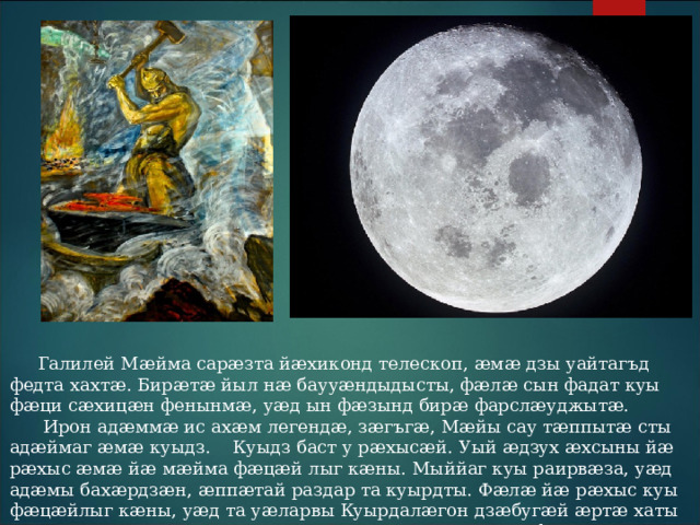  Галилей Мӕйма сарӕзта йӕхиконд телескоп, ӕмӕ дзы уайтагъд федта хахтӕ. Бирӕтӕ йыл нӕ баууӕндыдысты, фӕлӕ сын фадат куы фӕци сӕхицӕн фенынмӕ, уӕд ын фӕзынд бирӕ фарслӕуджытӕ.  Ирон адӕммӕ ис ахӕм легендӕ, зӕгъгӕ, Мӕйы сау тӕппытӕ сты адӕймаг ӕмӕ куыдз. Куыдз баст у рӕхысӕй. Уый ӕдзух ӕхсыны йӕ рӕхыс ӕмӕ йӕ мӕйма фӕцӕй лыг кӕны. Мыййаг куы раирвӕза, уӕд адӕмы бахӕрдзӕн, ӕппӕтай раздар та куырдты. Фӕлӕ йӕ рӕхыс куы фӕцӕйлыг кӕны, уӕд та уӕларвы Куырдалӕгон дзӕбугӕй ӕртӕ хаты хъӕсдарӕг ӕртъӕпп кӕны ӕмӕ та рӕхыс дзыхъынног фесты. 