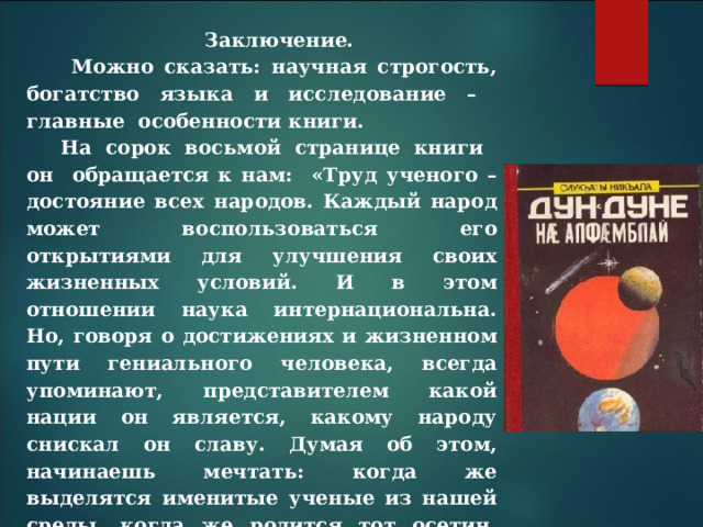Заключение.  Можно сказать: научная строгость, богатство языка и исследование – главные особенности книги. На сорок восьмой странице книги он обращается к нам: «Труд ученого – достояние всех народов. Каждый народ может воспользоваться его открытиями для улучшения своих жизненных условий. И в этом отношении наука интернациональна. Но, говоря о достижениях и жизненном пути гениального человека, всегда упоминают, представителем какой нации он является, какому народу снискал он славу. Думая об этом, начинаешь мечтать: когда же выделятся именитые ученые из нашей среды, когда же родится тот осетин, который, благодаря силе своего ума, оставит столь глубокий след в науке, что народы мира поневоле обратят и на нас свои взоры».   