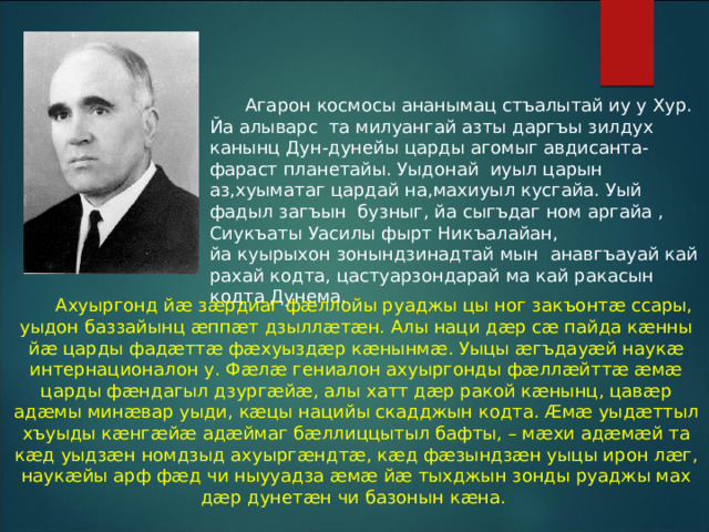  Агарон космосы ананымац стъалытай иу у Хур. Йа алыварс та милуангай азты даргъы зилдух канынц Дун-дунейы царды агомыг авдисанта-фараст планетайы. Уыдонай иуыл царын аз,хуыматаг цардай на,махиуыл кусгайа. Уый фадыл загъын бузныг, йа сыгъдаг ном аргайа , Сиукъаты Уасилы фырт Никъалайан, йа куырыхон зонындзинадтай мын анавгъауай кай рахай кодта, цастуарзондарай ма кай ракасын кодта Дунема.  Ахуыргонд йæ зæрдиаг фæллойы руаджы цы ног закъонтæ ссары, уыдон баззайынц æппæт дзыллæтæн. Алы наци дæр сæ пайда кæнны йæ царды фадæттæ фæхуыздæр кæнынмæ. Уыцы æгъдауæй наукæ интернационалон у. Фæлæ гениалон ахуыргонды фæллæйттæ æмæ царды фæндагыл дзургæйæ, алы хатт дæр ракой кæнынц, цавæр адæмы минæвар уыди, кæцы нацийы скадджын кодта. Æмæ уыдæттыл хъуыды кæнгæйæ адæймаг бæллиццытыл бафты, – мæхи адæмæй та кæд уыдзæн номдзыд ахуыргæндтæ, кæд фæзындзæн уыцы ирон лæг, наукæйы арф фæд чи ныууадза æмæ йæ тыхджын зонды руаджы мах дæр дунетæн чи базонын кæна. 