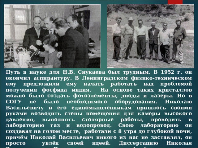 Путь в науке для Н.В. Сиукаева был трудным. В 1952 г. он окончил аспирантуру. В Ленинградском физико-техническом ему предложили ему начать работать над проблемой получения фосфида индия. На основе таких кристаллов можно было создать фотоэлементы, диоды и лазеры. Но в СОГУ не было необходимого оборудования. Николаю Васильевичу и его единомышленникам пришлось своими руками возводить стены помещения для камеры высокого давления, выполнять столярные работы, проводить в лабораторию газ и водопровод. Свою лабораторию он создавал на голом месте, работали с 8 утра до глубокой ночи, причём Николай Васильевич никого из нас не заставлял, он просто увлёк своей идеей. Диссертацию Николая Васильевича «Получение кристаллов фосфида индия и исследование их электрических свойств» посчитали достойной присуждения степени не кандидата, а сразу доктора наук. 