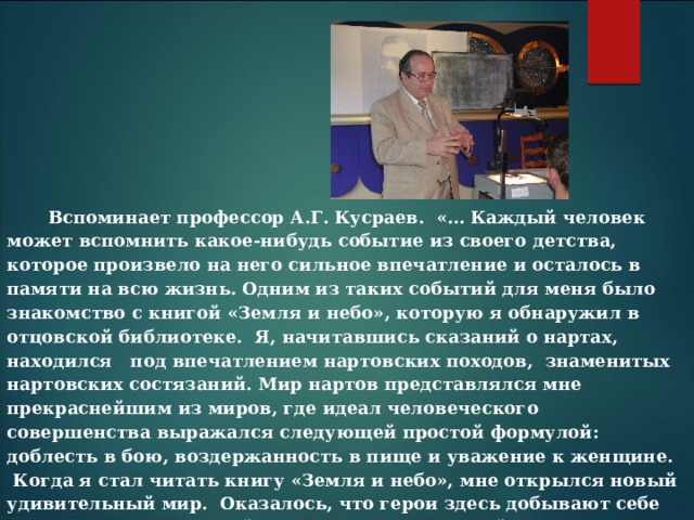 Вспоминает профессор А.Г. Кусраев. «… Каждый человек может вспомнить какое-нибудь событие из своего детства, которое произвело на него сильное впечатление и осталось в памяти на всю жизнь. Одним из таких событий для меня было знакомство с книгой «Земля и небо», которую я обнаружил в отцовской библиотеке. Я, начитавшись сказаний о нартах, находился под впечатлением нартовских походов, знаменитых нартовских состязаний. Мир нартов представлялся мне прекраснейшим из миров, где идеал человеческого совершенства выражался следующей простой формулой: доблесть в бою, воздержанность в пище и уважение к женщине. Когда я стал читать книгу «Земля и небо», мне открылся новый удивительный мир. Оказалось, что герои здесь добывают себе славу не мечом, а силой мысли, и «поход» за тайнами природы может оказаться длиною в целую жизнь. Ни физиком, ни астрономом я не стал. Однако это событие определило мою дальнейшую жизнь». 