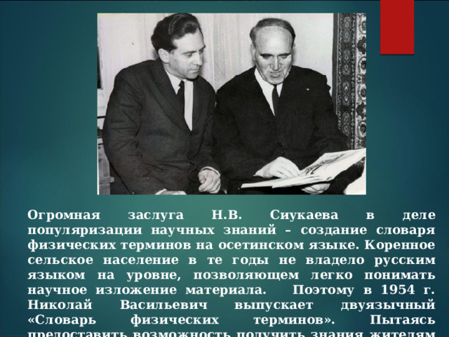 Огромная заслуга Н.В. Сиукаева в деле популяризации научных знаний – создание словаря физических терминов на осетинском языке. Коренное сельское население в те годы не владело русским языком на уровне, позволяющем легко понимать научное изложение материала. Поэтому в 1954 г. Николай Васильевич выпускает двуязычный «Словарь физических терминов». Пытаясь предоставить возможность получить знания жителям Осетии, учёный писал учебную и научно-популярную литературу по астрономии и физике на родном языке. 