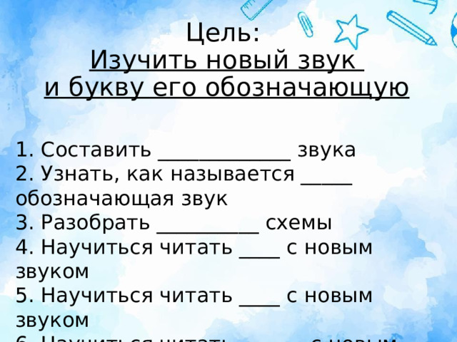 Цель:  Изучить новый звук  и букву его обозначающую 1. Составить _____________ звука  2. Узнать, как называется _____ обозначающая звук  3. Разобрать __________ схемы  4. Научиться читать ____ с новым звуком  5. Научиться читать ____ с новым звуком  6. Научиться читать _______с новым звуком 