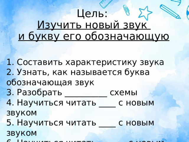 Цель:  Изучить новый звук  и букву его обозначающую 1. Составить характеристику звука  2. Узнать, как называется буква обозначающая звук  3. Разобрать __________ схемы  4. Научиться читать ____ с новым звуком  5. Научиться читать ____ с новым звуком  6. Научиться читать _______с новым звуком 