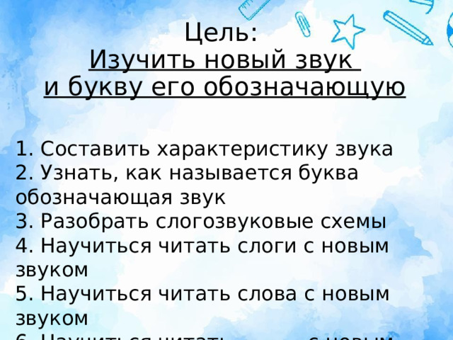 Цель:  Изучить новый звук  и букву его обозначающую 1. Составить характеристику звука  2. Узнать, как называется буква обозначающая звук  3. Разобрать слогозвуковые схемы  4. Научиться читать слоги с новым звуком  5. Научиться читать слова с новым звуком  6. Научиться читать _______с новым звуком 
