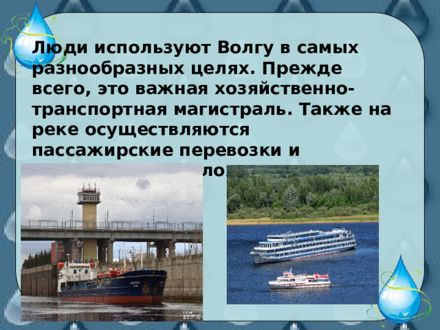  Люди используют Волгу в самых разнообразных целях. Прежде всего, это важная хозяйственно-транспортная магистраль. Также на реке осуществляются пассажирские перевозки и экскурсии на теплоходах. 