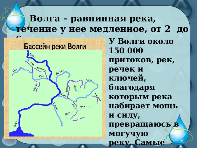  Волга – равнинная река, течение у нее медленное, от 2 до 6 км в час.  У Волги около 150 000 притоков, рек, речек и ключей, благодаря которым река набирает мощь и силу, превращаюсь в могучую реку. Самые большие притоки – Кама и Ока. 