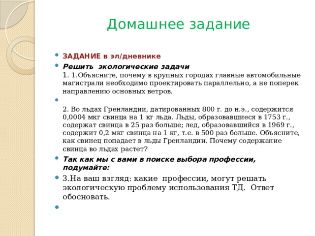 Домашнее задание ЗАДАНИЕ в эл/дневнике Решить экологические задачи 1. 1.Объясните, почему в крупных городах главные автомобильные магистрали необходимо проектировать параллельно, а не поперек направлению основных ветров.  2. Во льдах Гренландии, датированных 800 г. до н.э., содержится 0,0004 мкг свинца на 1 кг льда. Льды, образовавшиеся в 1753 г., содержат свинца в 25 раз больше; лед, образовавшийся в 1969 г., содержит 0,2 мкг свинца на 1 кг, т.е. в 500 раз больше. Объясните, как свинец попадает в льды Гренландии. Почему содержание свинца во льдах растет? Так как мы с вами в поиске выбора профессии, подумайте: 3.На ваш взгляд: какие профессии, могут решать экологическую проблему использования ТД. Ответ обосновать.   