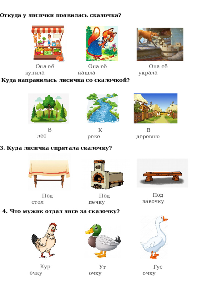 1. Откуда у лисички появилась скалочка? Она её нашла Она её украла Она её купила 2. Куда направилась лисичка со скалочкой? В лес К реке В деревню 3. Куда лисичка спрятала скалочку? Под лавочку Под стол Под печку 4. Что мужик отдал лисе за скалочку? Курочку Гусочку Уточку 