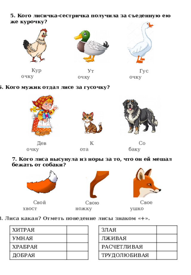 5. Кого лисичка-сестричка получила за съеденную ею же курочку? Курочку Гусочку Уточку 6. Кого мужик отдал лисе за гусочку? Девочку Кота Собаку 7. Кого лиса высунула из норы за то, что он ей мешал бежать от собаки? Свое ушко Свой хвост Свою ножку 8. Лиса какая? Отметь поведение лисы знаком «+». ЗЛАЯ ЛЖИВАЯ РАСЧЕТЛИВАЯ ТРУДОЛЮБИВАЯ ХИТРАЯ УМНАЯ ХРАБРАЯ ДОБРАЯ 