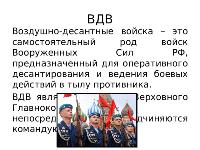 ВДВ Воздушно-десантные войска – это самостоятельный род войск Вооруженных Сил РФ, предназначенный для оперативного десантирования и ведения боевых действий в тылу противника. ВДВ является резервом Верховного Главнокомандующего, непосредственно подчиняются командующему ВДВ. 