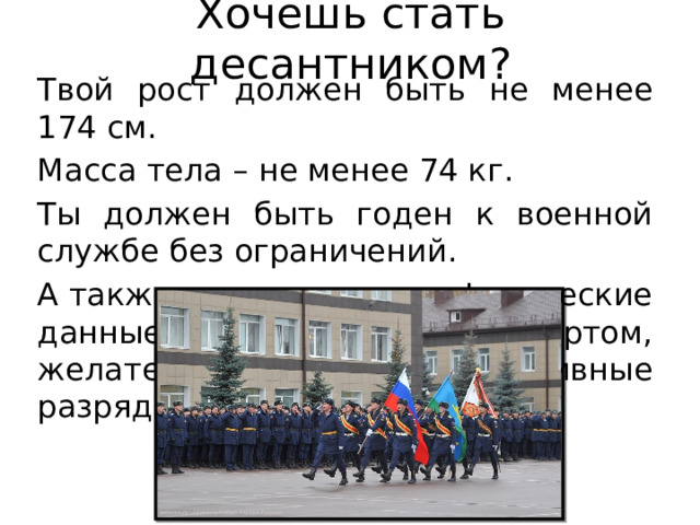 Хочешь стать десантником? Твой рост должен быть не менее 174 см. Масса тела – не менее 74 кг. Ты должен быть годен к военной службе без ограничений. А также иметь хорошие физические данные, заниматься спортом, желательно, иметь спортивные разряды. 