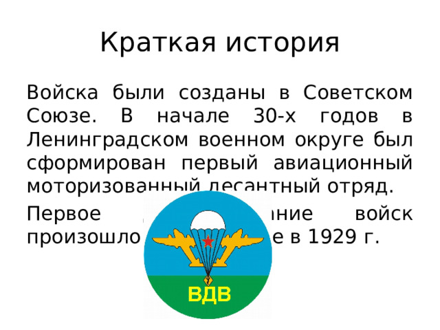 Краткая история Войска были созданы в Советском Союзе. В начале 30-х годов в Ленинградском военном округе был сформирован первый авиационный моторизованный десантный отряд. Первое десантирование войск произошло в Туркестане в 1929 г. 