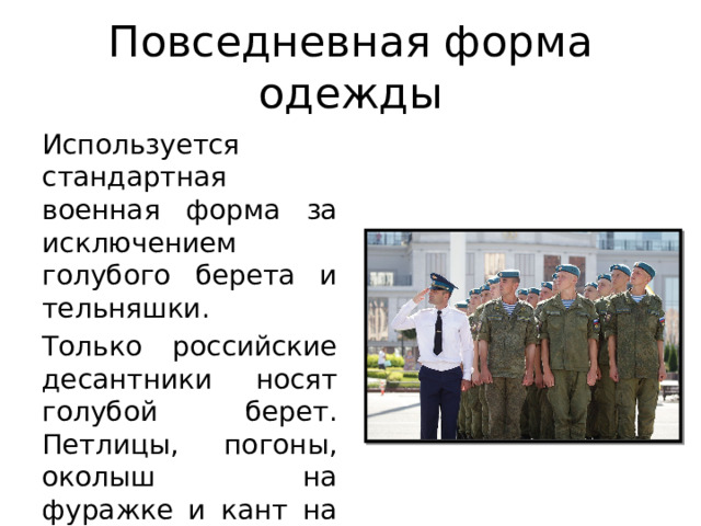 Повседневная форма одежды Используется стандартная военная форма за исключением голубого берета и тельняшки. Только российские десантники носят голубой берет. Петлицы, погоны, околыш на фуражке и кант на форменных брюках тоже голубого цвета. 