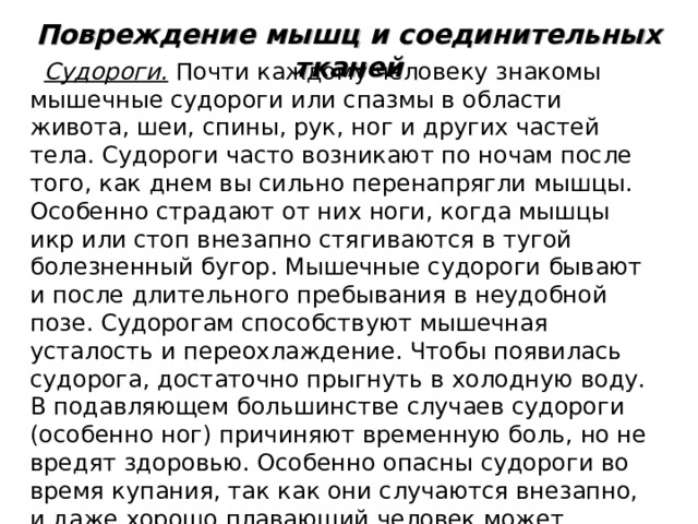 Повреждение мышц и соединительных тканей Судороги. Почти каждому человеку знакомы мышечные судороги или спазмы в области живота, шеи, спины, рук, ног и других частей тела. Судороги часто возникают по ночам после того, как днем вы сильно перенапрягли мышцы. Особенно страдают от них ноги, когда мышцы икр или стоп внезапно стягиваются в тугой болезненный бугор. Мышечные судороги бывают и после длительного пребывания в неудобной позе. Судорогам способствуют мышечная усталость и переохлаждение. Чтобы появилась судорога, достаточно прыгнуть в холодную воду. В подавляющем большинстве случаев судороги (особенно ног) причиняют временную боль, но не вредят здоровью. Особенно опасны судороги во время купания, так как они случаются внезапно, и даже хорошо плавающий человек может утонуть. 