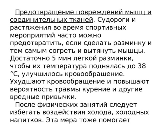 Предотвращение повреждений мышц и соединительных тканей . Судороги и растяжения во время спортивных мероприятий часто можно предотвратить, если сделать разминку и тем самым согреть и вытянуть мышцы. Достаточно 5 мин легкой разминки, чтобы их температура поднялась до 38 °С, улучшилось кровообращение. Ухудшают кровообращение и повышают вероятность травмы курение и другие вредные привычки. После физических занятий следует избегать воздействия холода, холодных напитков. Эта мера тоже помогает предотвратить судороги. 
