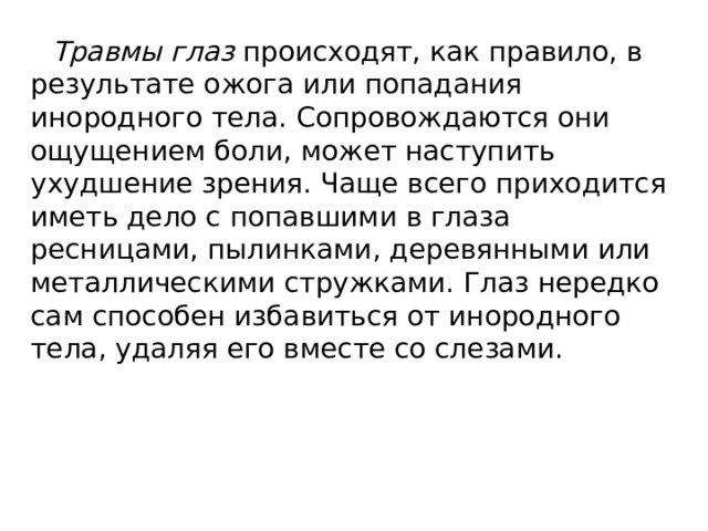 Травмы глаз происходят, как правило, в результате ожога или попадания инородного тела. Сопровождаются они ощущением боли, может наступить ухудшение зрения. Чаще всего приходится иметь дело с попавшими в глаза ресницами, пылинками, деревянными или металлическими стружками. Глаз нередко сам способен избавиться от инородного тела, удаляя его вместе со слезами. 