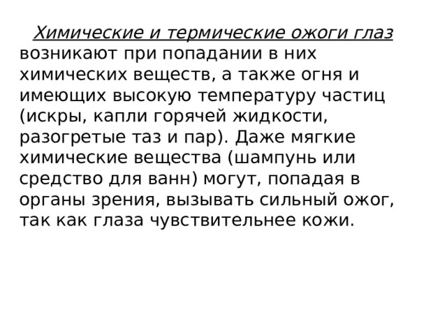 Химические и термические ожоги глаз возникают при попадании в них химических веществ, а также огня и имеющих высокую температуру частиц (искры, капли горячей жидкости, разогретые таз и пар). Даже мягкие химические вещества (шампунь или средство для ванн) могут, попадая в органы зрения, вызывать сильный ожог, так как глаза чувствительнее кожи. 