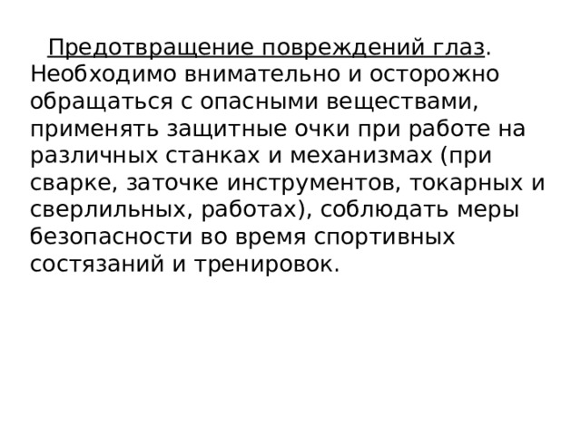 Предотвращение повреждений глаз . Необходимо внимательно и осторожно обращаться с опасными веществами, применять защитные очки при работе на различных станках и механизмах (при сварке, заточке инструментов, токарных и сверлильных, работах), соблюдать меры безопасности во время спортивных состязаний и тренировок. 