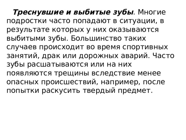 Треснувшие и выбитые зубы . Многие подростки часто попадают в ситуации, в результате которых у них оказываются выбитыми зубы. Большинство таких случаев происходит во время спортивных занятий, драк или дорожных аварий. Часто зубы расшатываются или на них появляются трещины вследствие менее опасных происшествий, например, после попытки раскусить твердый предмет. 