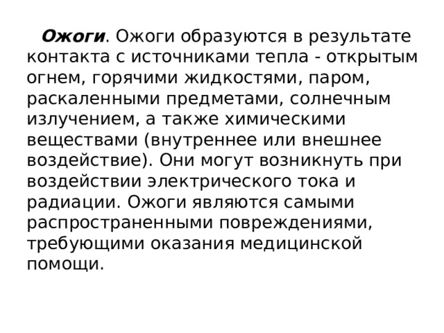 Ожоги . Ожоги образуются в результате контакта с источниками тепла - открытым огнем, горячими жидкостями, паром, раскаленными предметами, солнечным излучением, а также химическими веществами (внутреннее или внешнее воздействие). Они могут возникнуть при воздействии электрического тока и радиации. Ожоги являются самыми распространенными повреждениями, требующими оказания медицинской помощи. 