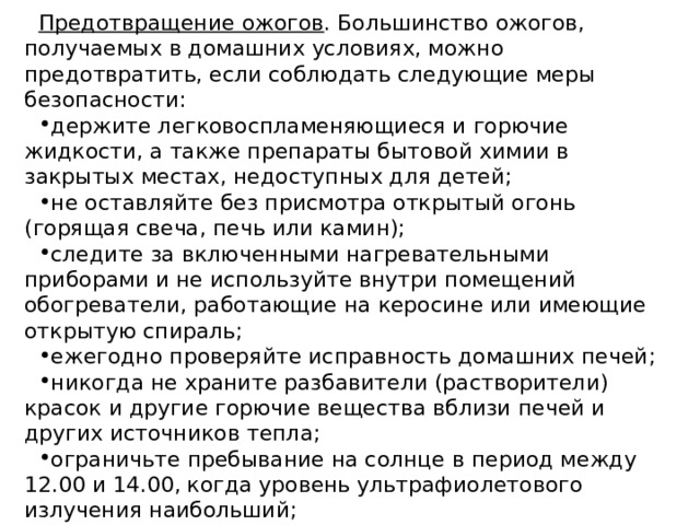 Предотвращение ожогов . Большинство ожогов, получаемых в домашних условиях, можно предотвратить, если соблюдать следующие меры безопасности: держите легковоспламеняющиеся и горючие жидкости, а также препараты бытовой химии в закрытых местах, недоступных для детей; не оставляйте без присмотра открытый огонь (горящая свеча, печь или камин); следите за включенными нагревательными приборами и не используйте внутри помещений обогреватели, работающие на керосине или имеющие открытую спираль; ежегодно проверяйте исправность домашних печей; никогда не храните разбавители (растворители) красок и другие горючие вещества вблизи печей и других источников тепла; ограничьте пребывание на солнце в период между 12.00 и 14.00, когда уровень ультрафиолетового излучения наибольший; во время грозы не находитесь рядом с высокими предметами, старайтесь укрыться в строениях или в низинах. 