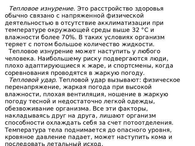 Тепловое изнурение . Это расстройство здоровья обычно связано с напряженной физической деятельностью в отсутствие акклиматизации при температуре окружающей среды выше 32 °С и влажности более 70%. В таких условиях организм теряет с потом большое количество жидкости. Тепловое изнурение может наступить у любого человека. Наибольшему риску подвергаются люди, плохо адаптирующиеся к жаре, и спортсмены, когда соревнования проводятся в жаркую погоду. Тепловой удар . Тепловой удар вызывают: физическое перенапряжение, жаркая погода при высокой влажности, плохая вентиляция, ношение в жаркую погоду тесной и недостаточно легкой одежды, обезвоживание организма. Все эти факторы, накладываясь друг на друга, лишают организм способности охлаждать себя за счет потоотделения. Температура тела поднимается до опасного уровня, кровяное давление падает, может наступить кома и последовать летальный исход. 