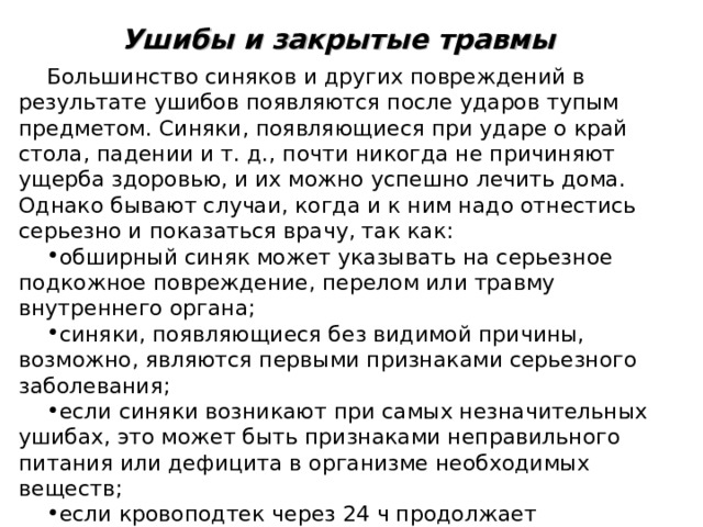 Ушибы и закрытые травмы  Большинство синяков и других повреждений в результате ушибов появляются после ударов тупым предметом. Синяки, появляющиеся при ударе о край стола, падении и т. д., почти никогда не причиняют ущерба здоровью, и их можно успешно лечить дома. Однако бывают случаи, когда и к ним надо отнестись серьезно и показаться врачу, так как: обширный синяк может указывать на серьезное подкожное повреждение, перелом или травму внутреннего органа; синяки, появляющиеся без видимой причины, возможно, являются первыми признаками серьезного заболевания; если синяки возникают при самых незначительных ушибах, это может быть признаками неправильного питания или дефицита в организме необходимых веществ; если кровоподтек через 24 ч продолжает увеличиваться или незаметно никакого улучшения, значит, в организме проходят процессы, требующие медицинского вмешательства. 